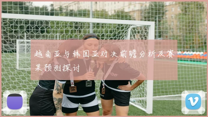 越南亚与韩国亚对决前瞻分析及赛果预测探讨