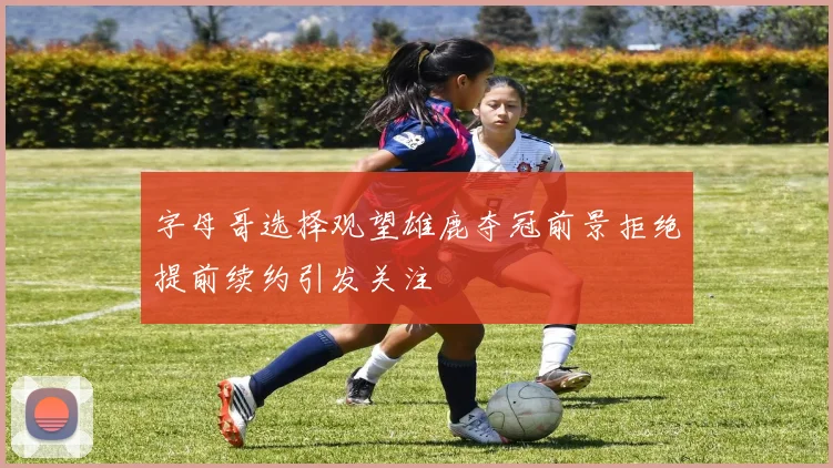 字母哥选择观望雄鹿夺冠前景拒绝提前续约引发关注