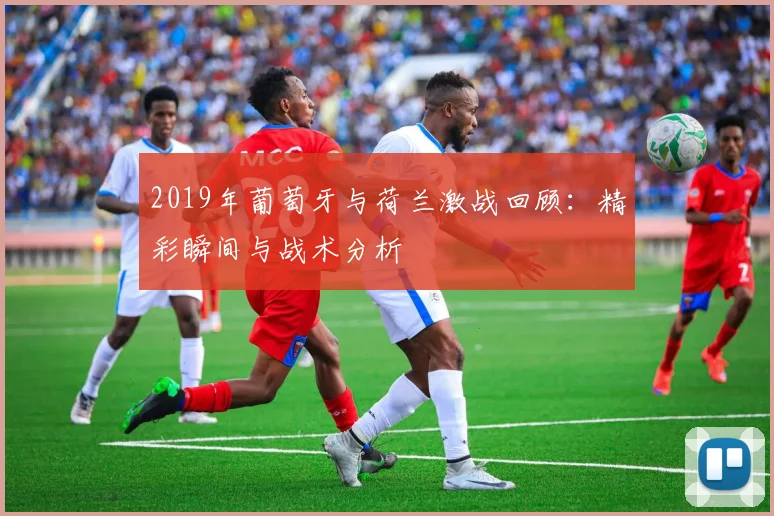 2019年葡萄牙与荷兰激战回顾：精彩瞬间与战术分析