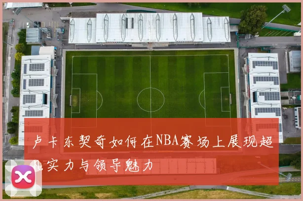 卢卡东契奇如何在NBA赛场上展现超凡实力与领导魅力