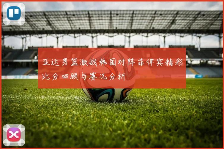 亚运男篮激战韩国对阵菲律宾精彩比分回顾与赛况分析