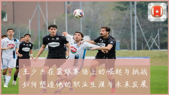 王少杰在篮球赛场上的崛起与挑战如何塑造他的职业生涯与未来发展