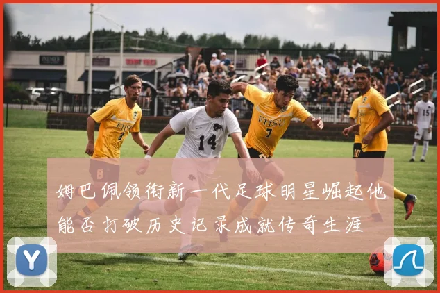 姆巴佩领衔新一代足球明星崛起他能否打破历史记录成就传奇生涯