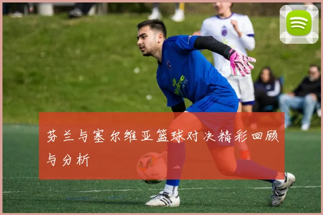 芬兰与塞尔维亚篮球对决精彩回顾与分析